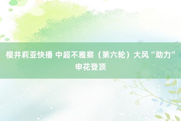 樱井莉亚快播 中超不雅察（第六轮）大风“助力”申花登顶