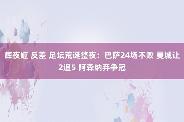 辉夜姬 反差 足坛荒诞整夜：巴萨24场不败 曼城让2追5 阿森纳弃争冠
