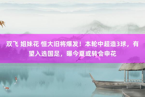 双飞 姐妹花 恒大旧将爆发！本轮中超造3球，有望入选国足，曝今夏或转会申花
