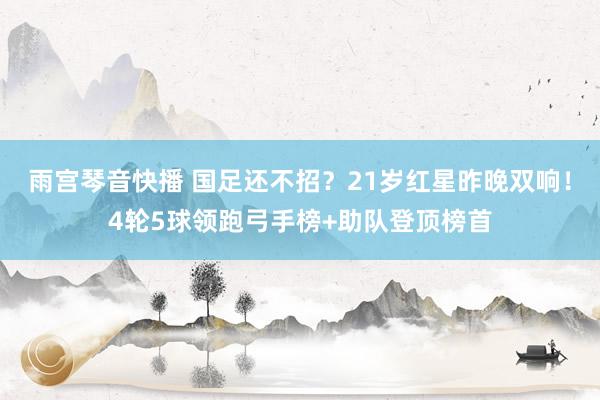 雨宫琴音快播 国足还不招？21岁红星昨晚双响！4轮5球领跑弓手榜+助队登顶榜首