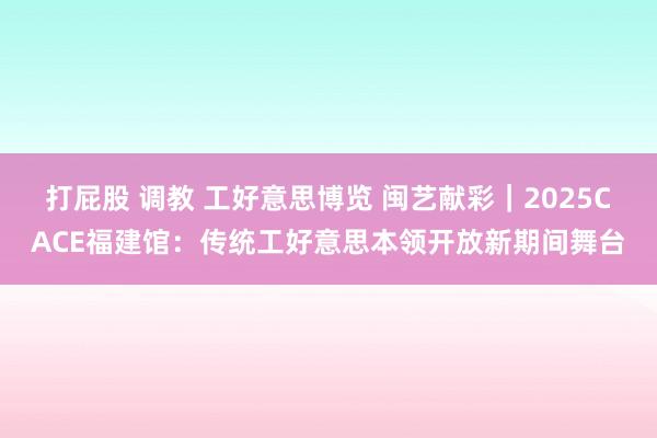 打屁股 调教 工好意思博览 闽艺献彩｜2025CACE福建馆：传统工好意思本领开放新期间舞台