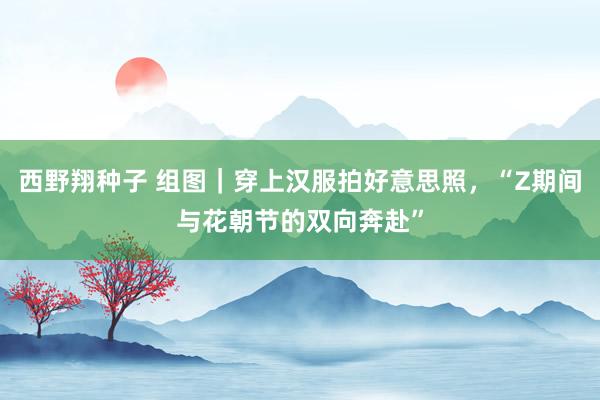 西野翔种子 组图｜穿上汉服拍好意思照，“Z期间与花朝节的双向奔赴”