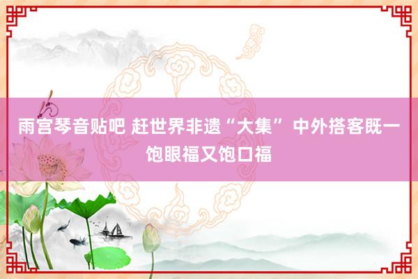 雨宫琴音贴吧 赶世界非遗“大集” 中外搭客既一饱眼福又饱口福
