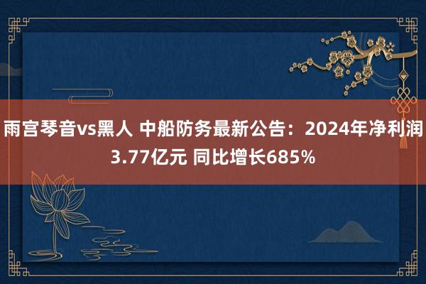 雨宫琴音vs黑人 中船防务最新公告：2024年净利润3.77亿元 同比增长685%