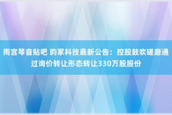 雨宫琴音贴吧 昀冢科技最新公告：控股鼓吹磋磨通过询价转让形态转让330万股股份