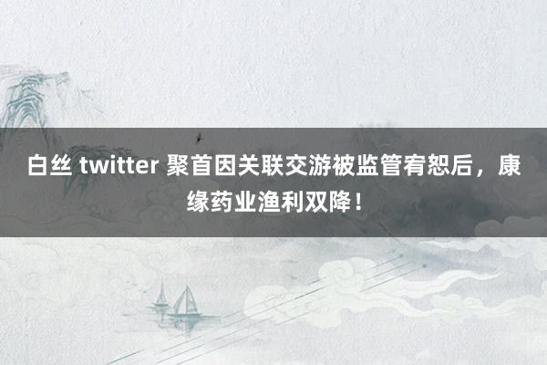 白丝 twitter 聚首因关联交游被监管宥恕后，康缘药业渔利双降！