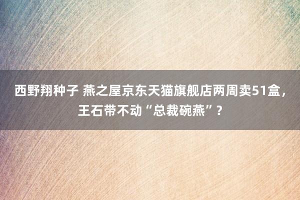 西野翔种子 燕之屋京东天猫旗舰店两周卖51盒，王石带不动“总裁碗燕”？