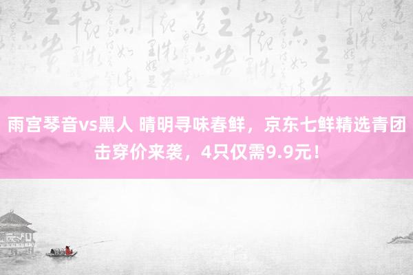 雨宫琴音vs黑人 晴明寻味春鲜，京东七鲜精选青团击穿价来袭，4只仅需9.9元！