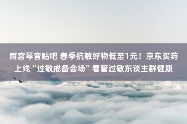 雨宫琴音贴吧 春季抗敏好物低至1元！京东买药上线“过敏戒备会场”看管过敏东谈主群健康
