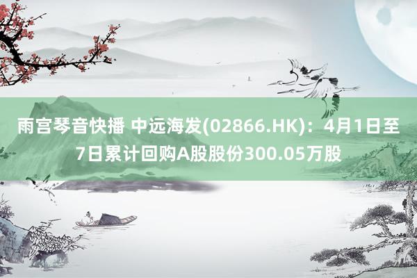 雨宫琴音快播 中远海发(02866.HK)：4月1日至7日累计回购A股股份300.05万股