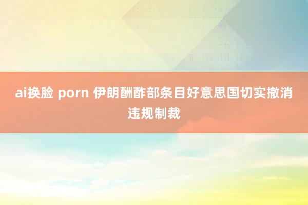 ai换脸 porn 伊朗酬酢部条目好意思国切实撤消违规制裁