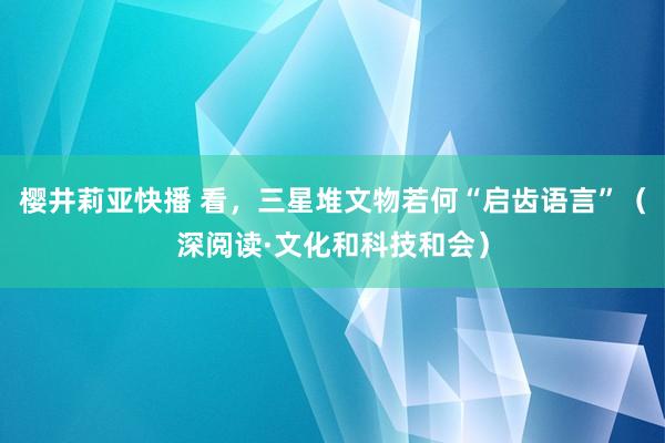 樱井莉亚快播 看，三星堆文物若何“启齿语言”（深阅读·文化和科技和会）