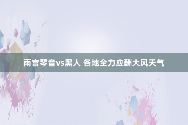 雨宫琴音vs黑人 各地全力应酬大风天气
