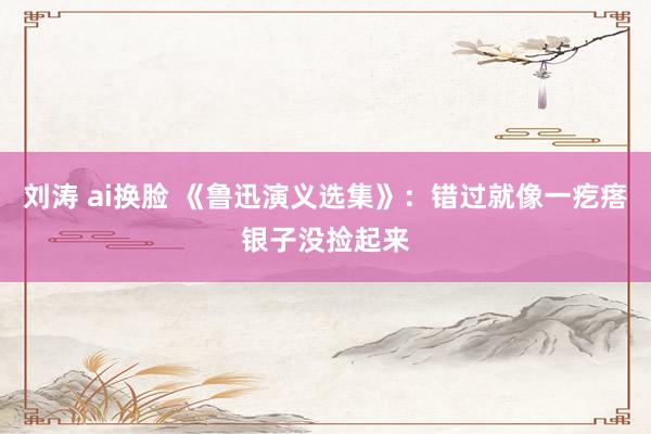 刘涛 ai换脸 《鲁迅演义选集》：错过就像一疙瘩银子没捡起来