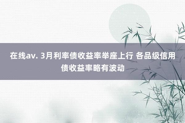 在线av. 3月利率债收益率举座上行 各品级信用债收益率略有波动