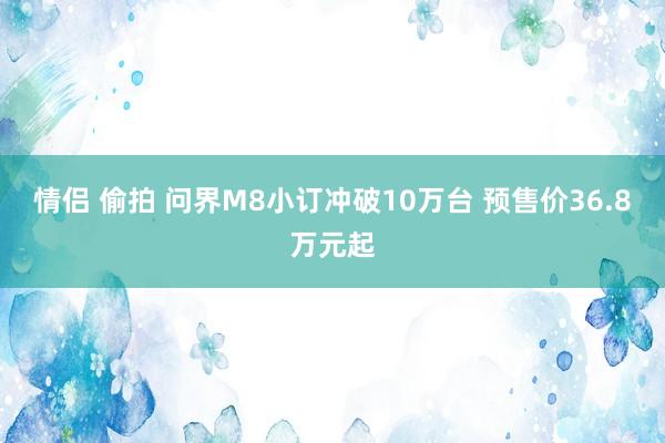 情侣 偷拍 问界M8小订冲破10万台 预售价36.8万元起