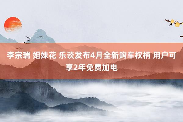 李宗瑞 姐妹花 乐谈发布4月全新购车权柄 用户可享2年免费加电