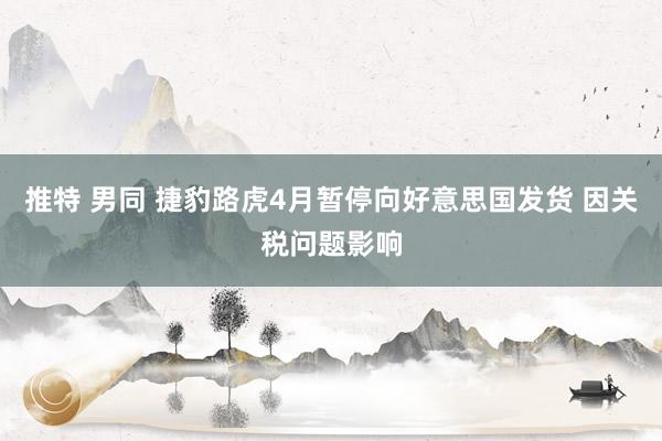 推特 男同 捷豹路虎4月暂停向好意思国发货 因关税问题影响