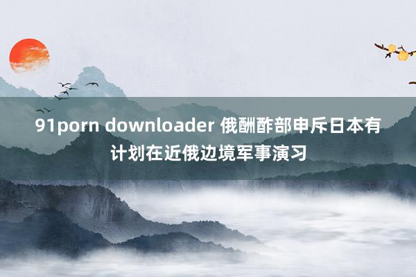 91porn downloader 俄酬酢部申斥日本有计划在近俄边境军事演习