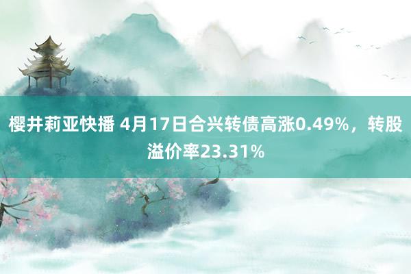樱井莉亚快播 4月17日合兴转债高涨0.49%，转股溢价率23.31%