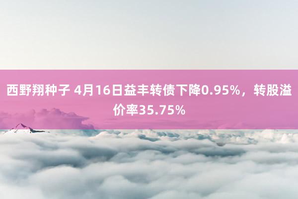 西野翔种子 4月16日益丰转债下降0.95%，转股溢价率35.75%
