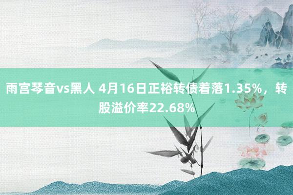 雨宫琴音vs黑人 4月16日正裕转债着落1.35%，转股溢价率22.68%