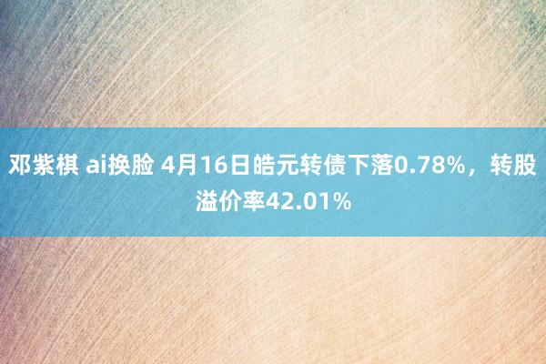 邓紫棋 ai换脸 4月16日皓元转债下落0.78%，转股溢价率42.01%