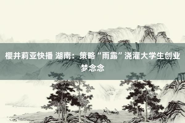 樱井莉亚快播 湖南：策略“雨露”浇灌大学生创业梦念念