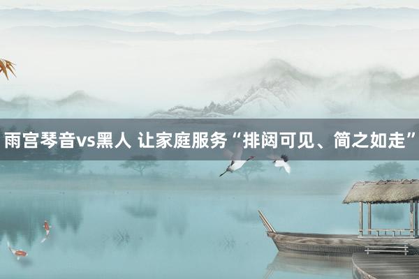 雨宫琴音vs黑人 让家庭服务“排闼可见、简之如走”