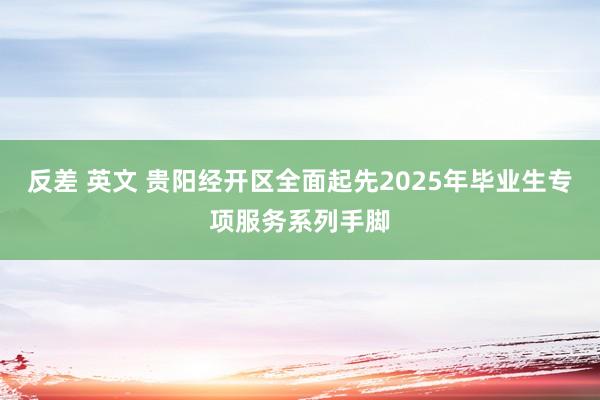 反差 英文 贵阳经开区全面起先2025年毕业生专项服务系列手脚