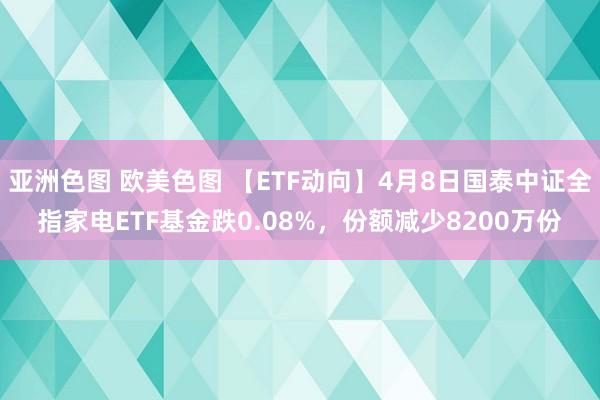 亚洲色图 欧美色图 【ETF动向】4月8日国泰中证全指家电ETF基金跌0.08%，份额减少8200万份