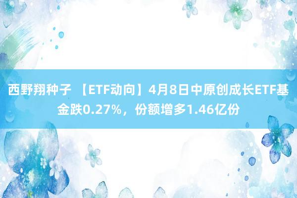 西野翔种子 【ETF动向】4月8日中原创成长ETF基金跌0.27%，份额增多1.46亿份