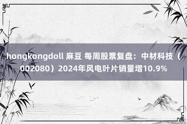 hongkongdoll 麻豆 每周股票复盘：中材科技（002080）2024年风电叶片销量增10.9%
