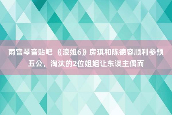 雨宫琴音贴吧 《浪姐6》房琪和陈德容顺利参预五公，淘汰的2位姐姐让东谈主偶而