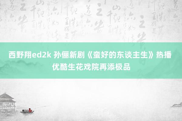 西野翔ed2k 孙俪新剧《蛮好的东谈主生》热播 优酷生花戏院再添极品