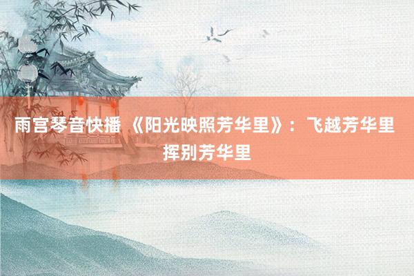 雨宫琴音快播 《阳光映照芳华里》：飞越芳华里 挥别芳华里