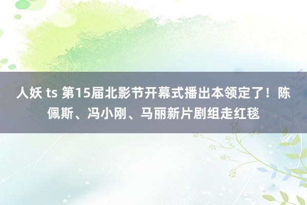 人妖 ts 第15届北影节开幕式播出本领定了！陈佩斯、冯小刚、马丽新片剧组走红毯