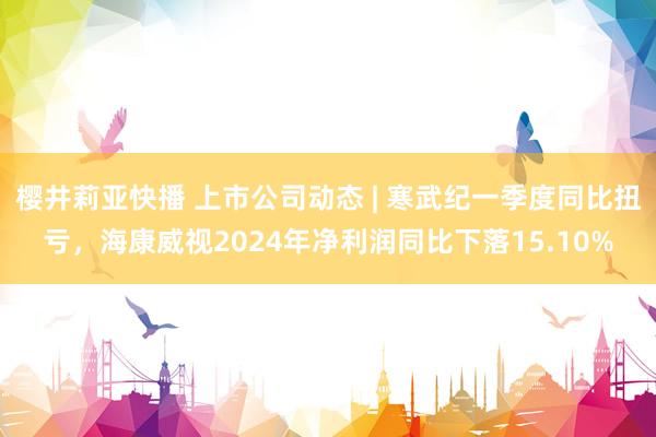 樱井莉亚快播 上市公司动态 | 寒武纪一季度同比扭亏，海康威视2024年净利润同比下落15.10%