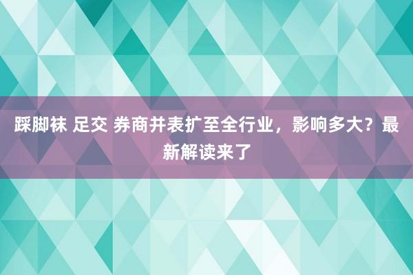 踩脚袜 足交 券商并表扩至全行业，影响多大？最新解读来了