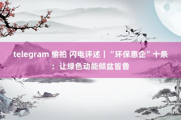 telegram 偷拍 闪电评述｜“环保惠企”十条：让绿色动能倾盆皆鲁