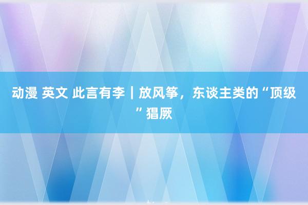 动漫 英文 此言有李｜放风筝，东谈主类的“顶级”猖厥