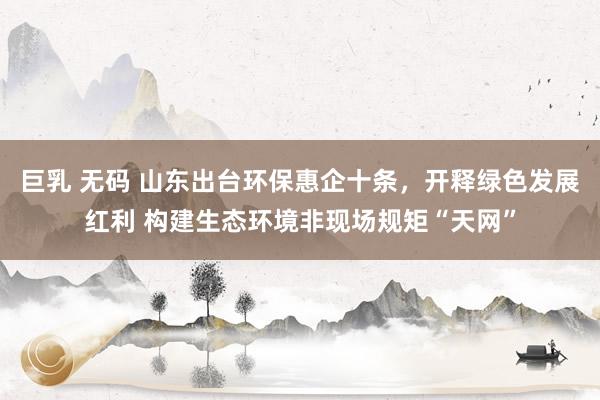 巨乳 无码 山东出台环保惠企十条，开释绿色发展红利 构建生态环境非现场规矩“天网”