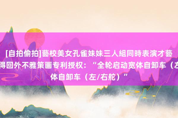 [自拍偷拍]藝校美女孔雀妹妹三人組同時表演才藝 同力股份得回外不雅策画专利授权：“全轮启动宽体自卸车（左/右舵）”
