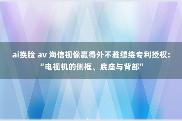 ai换脸 av 海信视像赢得外不雅缱绻专利授权：“电视机的侧框、底座与背部”