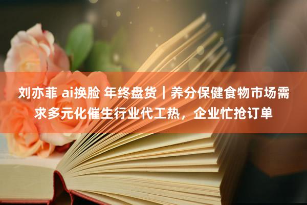 刘亦菲 ai换脸 年终盘货｜养分保健食物市场需求多元化催生行业代工热，企业忙抢订单