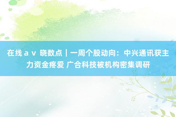 在线ａｖ 晓数点｜一周个股动向：中兴通讯获主力资金疼爱 广合科技被机构密集调研