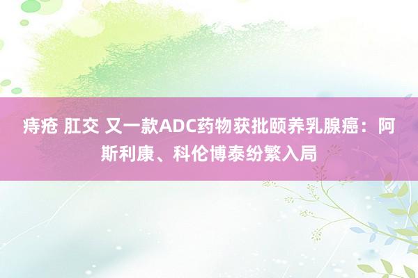 痔疮 肛交 又一款ADC药物获批颐养乳腺癌：阿斯利康、科伦博泰纷繁入局