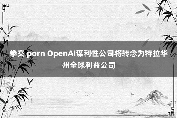 拳交 porn OpenAI谋利性公司将转念为特拉华州全球利益公司
