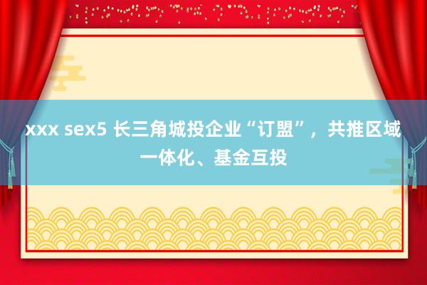 xxx sex5 长三角城投企业“订盟”，共推区域一体化、基金互投