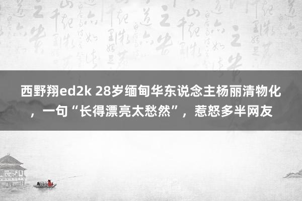 西野翔ed2k 28岁缅甸华东说念主杨丽清物化，一句“长得漂亮太愁然”，惹怒多半网友